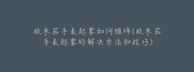 欧米茄手表起雾如何维修(欧米茄手表起雾的解决方法和技巧)-名表号 欧米茄手表起雾如何维修(欧米茄手表起雾的解决方法和技巧)