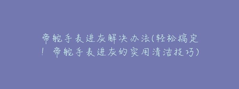 帝舵手表进灰解决办法(轻松搞定!帝舵手表进灰的实用清洁技巧)-名表号 帝舵手表进灰解决办法(轻松搞定!帝舵手表进灰的实用清洁技巧)