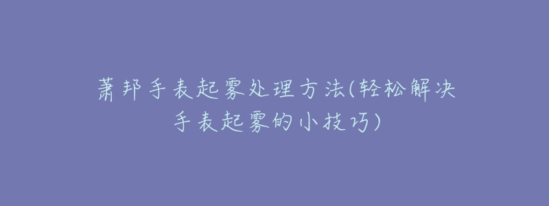 萧邦手表起雾处理方法(轻松解决手表起雾的小技巧)-名表号 萧邦手表起雾处理方法(轻松解决手表起雾的小技巧)