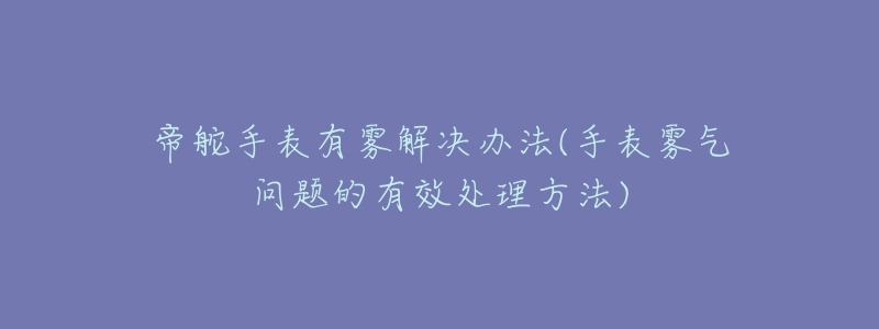 帝舵手表有雾解决办法(手表雾气问题的有效处理方法)-名表号 帝舵手表有雾解决办法(手表雾气问题的有效处理方法)