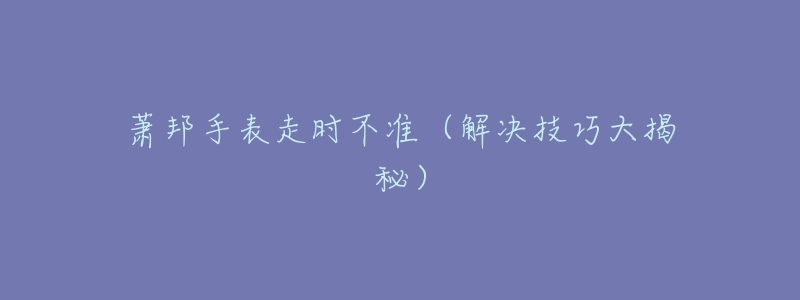 萧邦手表走时不准(解决技巧大揭秘)-名表号 萧邦手表走时不准(解决技巧大揭秘)