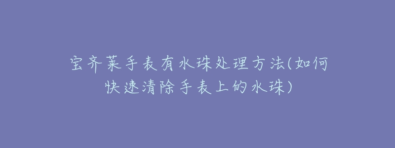 宝齐莱手表有水珠处理方法(如何快速清除手表上的水珠)-名表号 宝齐莱手表有水珠处理方法(如何快速清除手表上的水珠)
