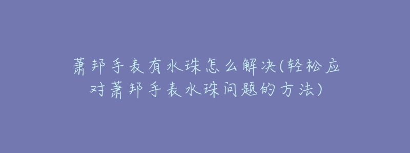 萧邦手表有水珠怎么解决(轻松应对萧邦手表水珠问题的方法)-名表号 萧邦手表有水珠怎么解决(轻松应对萧邦手表水珠问题的方法)