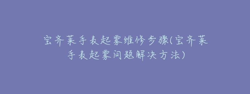 宝齐莱手表起雾维修步骤(宝齐莱手表起雾问题解决方法)-名表号 宝齐莱手表起雾维修步骤(宝齐莱手表起雾问题解决方法)