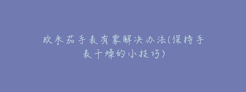 欧米茄手表有雾解决办法(保持手表干燥的小技巧)-名表号 欧米茄手表有雾解决办法(保持手表干燥的小技巧)