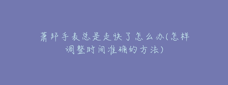 萧邦手表总是走快了怎么办(怎样调整时间准确的方法)-名表号 萧邦手表总是走快了怎么办(怎样调整时间准确的方法)
