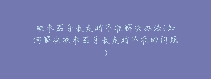 欧米茄手表走时不准解决办法(如何解决欧米茄手表走时不准的问题)-名表号 欧米茄手表走时不准解决办法(如何解决欧米茄手表走时不准的问题)