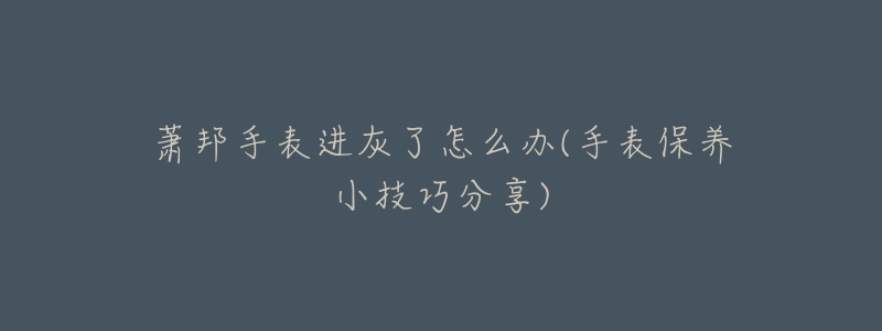 萧邦手表进灰了怎么办(手表保养小技巧分享)-名表号 萧邦手表进灰了怎么办(手表保养小技巧分享)
