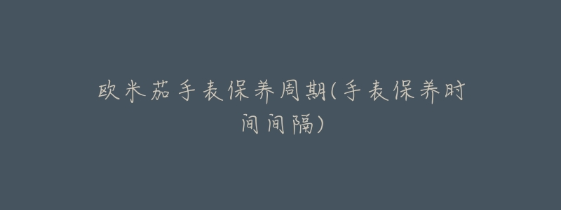 欧米茄手表保养周期(手表保养时间间隔)-名表号 欧米茄手表保养周期(手表保养时间间隔)