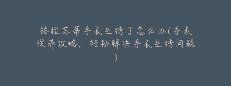 格拉苏蒂手表生锈了怎么办(手表保养攻略,轻松解决手表生锈问题)-名表号 格拉苏蒂手表生锈了怎么办(手表保养攻略,轻松解决手表生锈问题)