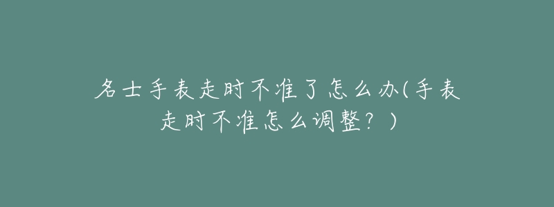 名士手表走时不准了怎么办(手表走时不准怎么调整?)-名表号 名士手表走时不准了怎么办(手表走时不准怎么调整?)