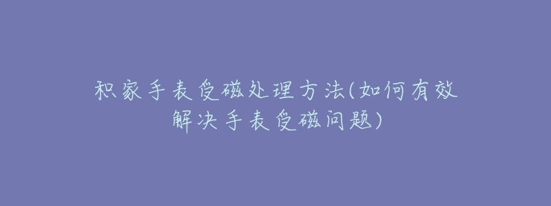 积家手表受磁处理方法(如何有效解决手表受磁问题)-名表号 积家手表受磁处理方法(如何有效解决手表受磁问题)