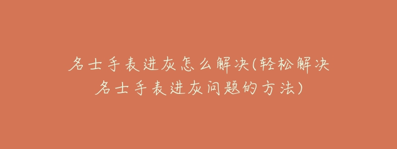名士手表进灰怎么解决(轻松解决名士手表进灰问题的方法)-名表号 名士手表进灰怎么解决(轻松解决名士手表进灰问题的方法)