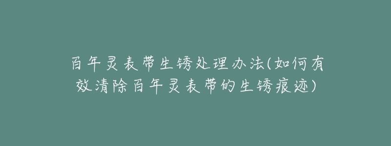 百年灵表带生锈处理办法(如何有效清除百年灵表带的生锈痕迹)-名表号 百年灵表带生锈处理办法(如何有效清除百年灵表带的生锈痕迹)
