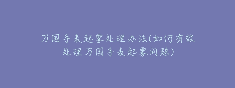 万国手表起雾处理办法(如何有效处理万国手表起雾问题)-名表号 万国手表起雾处理办法(如何有效处理万国手表起雾问题)
