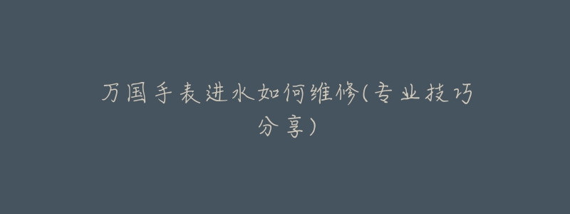 万国手表进水如何维修(专业技巧分享)-名表号 万国手表进水如何维修(专业技巧分享)