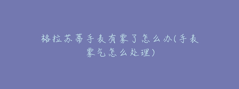 格拉苏蒂手表有雾了怎么办(手表雾气怎么处理)-名表号 格拉苏蒂手表有雾了怎么办(手表雾气怎么处理)