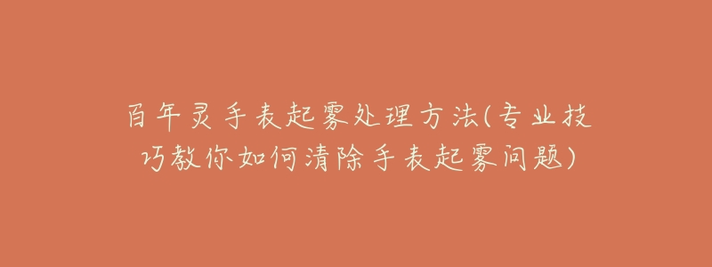 百年灵手表起雾处理方法(专业技巧教你如何清除手表起雾问题)-名表号 百年灵手表起雾处理方法(专业技巧教你如何清除手表起雾问题)