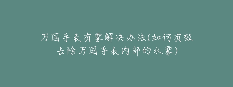 万国手表有雾解决办法(如何有效去除万国手表内部的水雾)-名表号 万国手表有雾解决办法(如何有效去除万国手表内部的水雾)