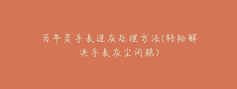 百年灵手表进灰处理方法(轻松解决手表灰尘问题)-名表号 百年灵手表进灰处理方法(轻松解决手表灰尘问题)