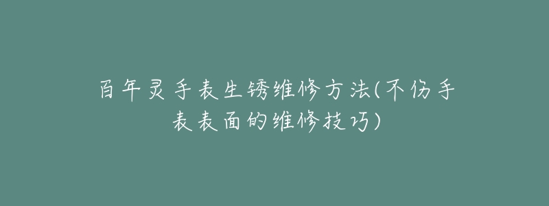 百年灵手表生锈维修方法(不伤手表表面的维修技巧)-名表号 百年灵手表生锈维修方法(不伤手表表面的维修技巧)