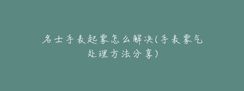 名士手表起雾怎么解决(手表雾气处理方法分享)-名表号 名士手表起雾怎么解决(手表雾气处理方法分享)