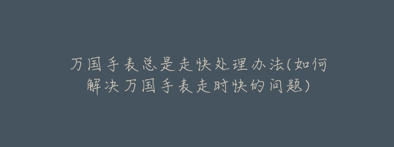 万国手表总是走快处理办法(如何解决万国手表走时快的问题)-名表号 万国手表总是走快处理办法(如何解决万国手表走时快的问题)