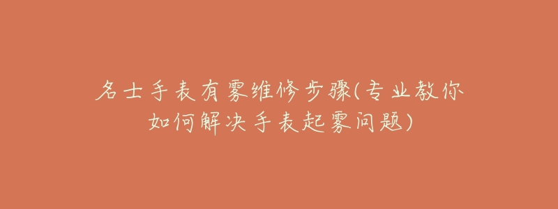 名士手表有雾维修步骤(专业教你如何解决手表起雾问题)-名表号 名士手表有雾维修步骤(专业教你如何解决手表起雾问题)