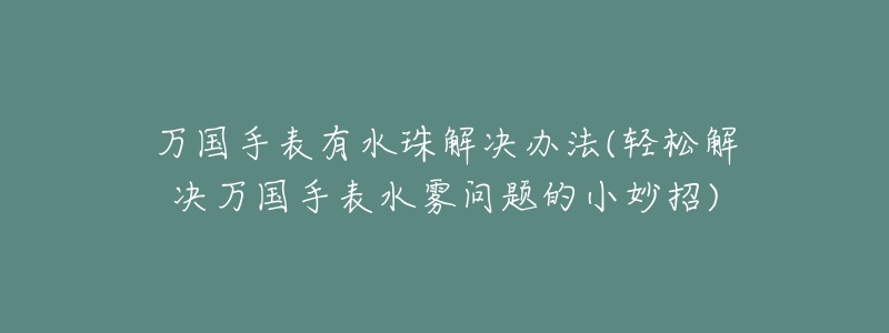 万国手表有水珠解决办法(轻松解决万国手表水雾问题的小妙招)-名表号 万国手表有水珠解决办法(轻松解决万国手表水雾问题的小妙招)