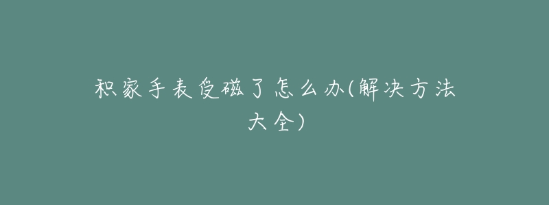 积家手表受磁了怎么办(解决方法大全)-名表号 积家手表受磁了怎么办(解决方法大全)