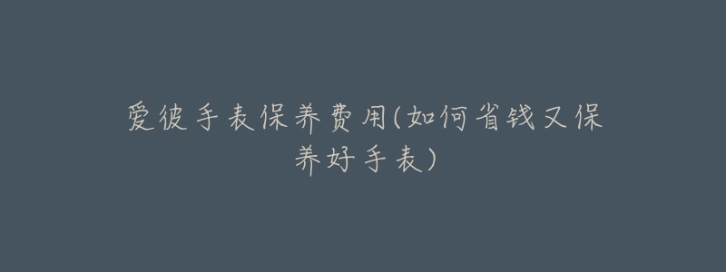 爱彼手表保养费用(如何省钱又保养好手表)-名表号 爱彼手表保养费用(如何省钱又保养好手表)