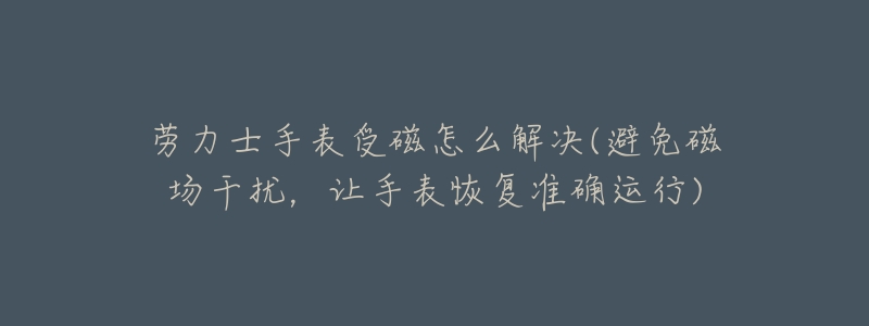 劳力士手表受磁怎么解决(避免磁场干扰,让手表恢复准确运行)-名表号 劳力士手表受磁怎么解决(避免磁场干扰,让手表恢复准确运行)
