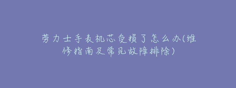 劳力士手表机芯受损了怎么办(维修指南及常见故障排除)-名表号 劳力士手表机芯受损了怎么办(维修指南及常见故障排除)