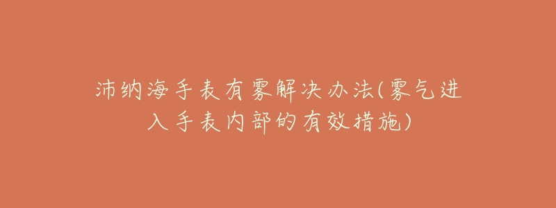 沛纳海手表有雾解决办法(雾气进入手表内部的有效措施)-名表号 沛纳海手表有雾解决办法(雾气进入手表内部的有效措施)