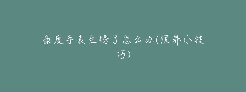 豪度手表生锈了怎么办(保养小技巧)-名表号 豪度手表生锈了怎么办(保养小技巧)