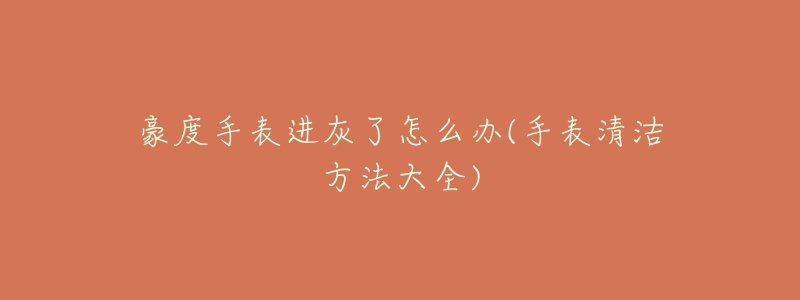 豪度手表进灰了怎么办(手表清洁方法大全)-名表号 豪度手表进灰了怎么办(手表清洁方法大全)