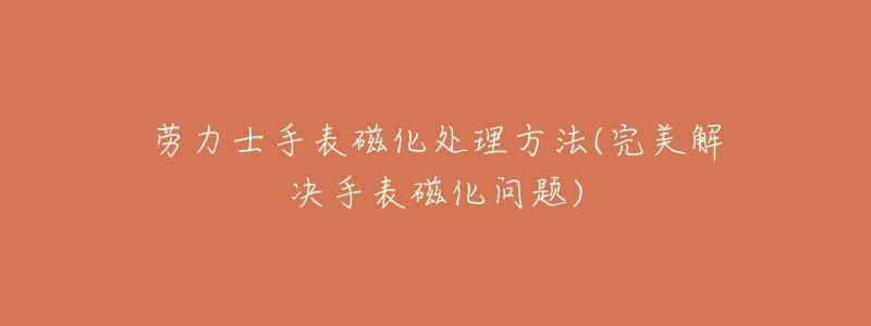 劳力士手表磁化处理方法(完美解决手表磁化问题)-名表号 劳力士手表磁化处理方法(完美解决手表磁化问题)