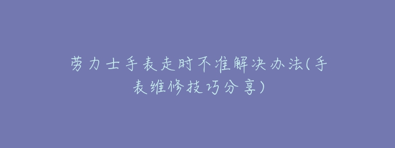 劳力士手表走时不准解决办法(手表维修技巧分享)-名表号 劳力士手表走时不准解决办法(手表维修技巧分享)