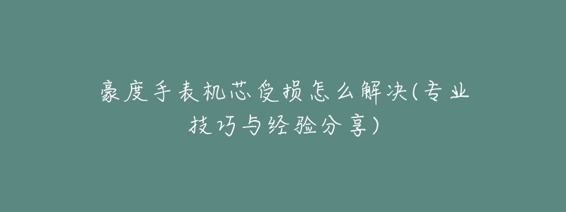 豪度手表机芯受损怎么解决(专业技巧与经验分享)-名表号 豪度手表机芯受损怎么解决(专业技巧与经验分享)