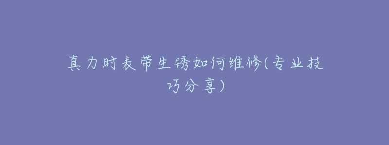 真力时表带生锈如何维修(专业技巧分享)-名表号 真力时表带生锈如何维修(专业技巧分享)