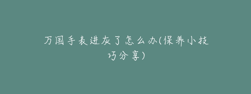 万国手表进灰了怎么办(保养小技巧分享)-名表号 万国手表进灰了怎么办(保养小技巧分享)