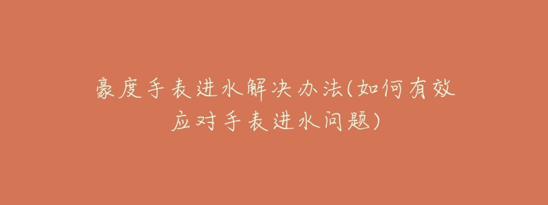 豪度手表进水解决办法(如何有效应对手表进水问题)-名表号 豪度手表进水解决办法(如何有效应对手表进水问题)