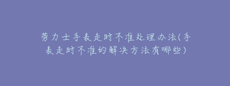 劳力士手表走时不准处理办法(手表走时不准的解决方法有哪些)-名表号 劳力士手表走时不准处理办法(手表走时不准的解决方法有哪些)