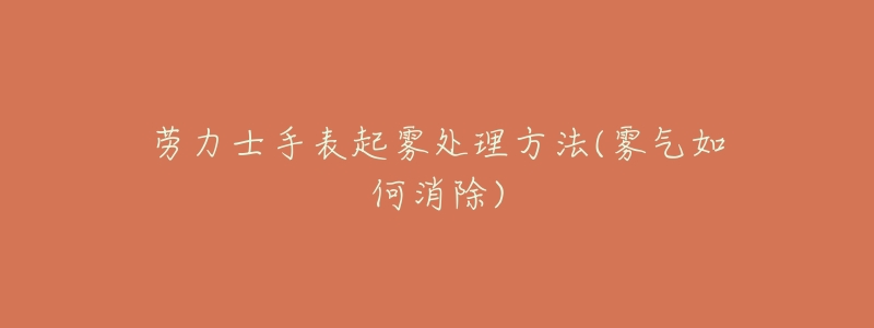 劳力士手表起雾处理方法(雾气如何消除)-名表号 劳力士手表起雾处理方法(雾气如何消除)