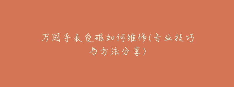 万国手表受磁如何维修(专业技巧与方法分享)-名表号 万国手表受磁如何维修(专业技巧与方法分享)