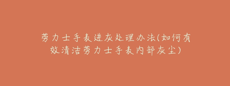 劳力士手表进灰处理办法(如何有效清洁劳力士手表内部灰尘)-名表号 劳力士手表进灰处理办法(如何有效清洁劳力士手表内部灰尘)