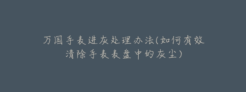 万国手表进灰处理办法(如何有效清除手表表盘中的灰尘)-名表号 万国手表进灰处理办法(如何有效清除手表表盘中的灰尘)