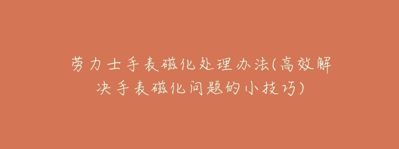 劳力士手表磁化处理办法(高效解决手表磁化问题的小技巧)-名表号 劳力士手表磁化处理办法(高效解决手表磁化问题的小技巧)