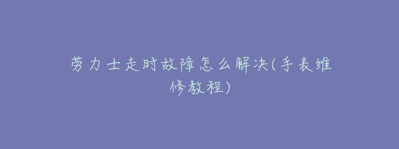 劳力士走时故障怎么解决(手表维修教程)-名表号 劳力士走时故障怎么解决(手表维修教程)