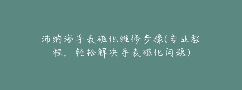沛纳海手表磁化维修步骤(专业教程,轻松解决手表磁化问题)-名表号 沛纳海手表磁化维修步骤(专业教程,轻松解决手表磁化问题)